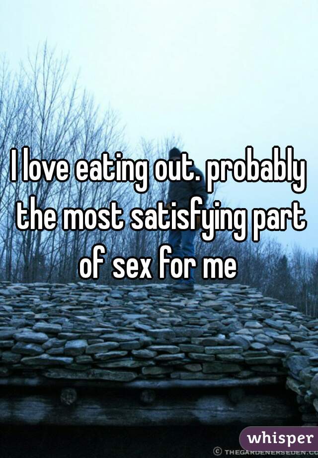I love eating out. probably the most satisfying part of sex for me 