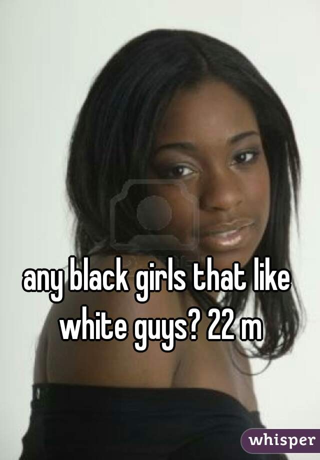 any black girls that like white guys? 22 m