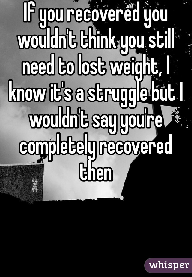 If you recovered you wouldn't think you still need to lost weight, I know it's a struggle but I wouldn't say you're completely recovered then 