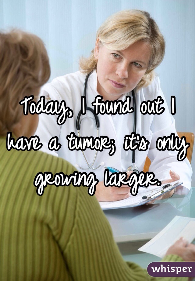 Today, I found out I 
have a tumor; it's only growing larger.