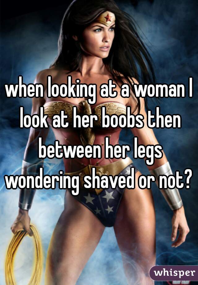 when looking at a woman I look at her boobs then between her legs wondering shaved or not? 