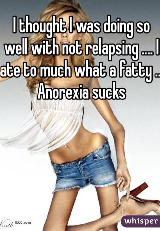 I thought I was doing so well with not relapsing .... I ate to much what a fatty .. Anorexia sucks 