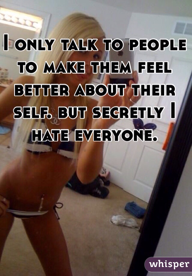 I only talk to people to make them feel better about their self. but secretly I hate everyone.