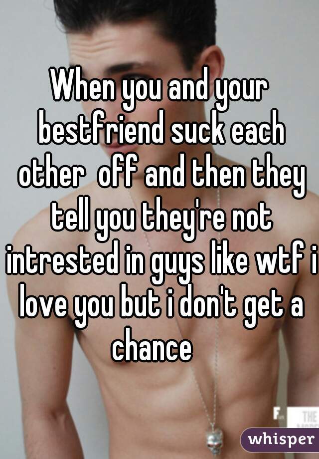 When you and your bestfriend suck each other  off and then they tell you they're not intrested in guys like wtf i love you but i don't get a chance   