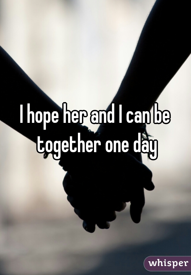 I hope her and I can be together one day