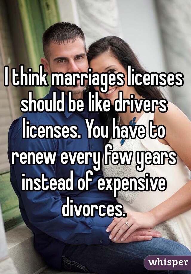 I think marriages licenses should be like drivers licenses. You have to renew every few years instead of expensive divorces.