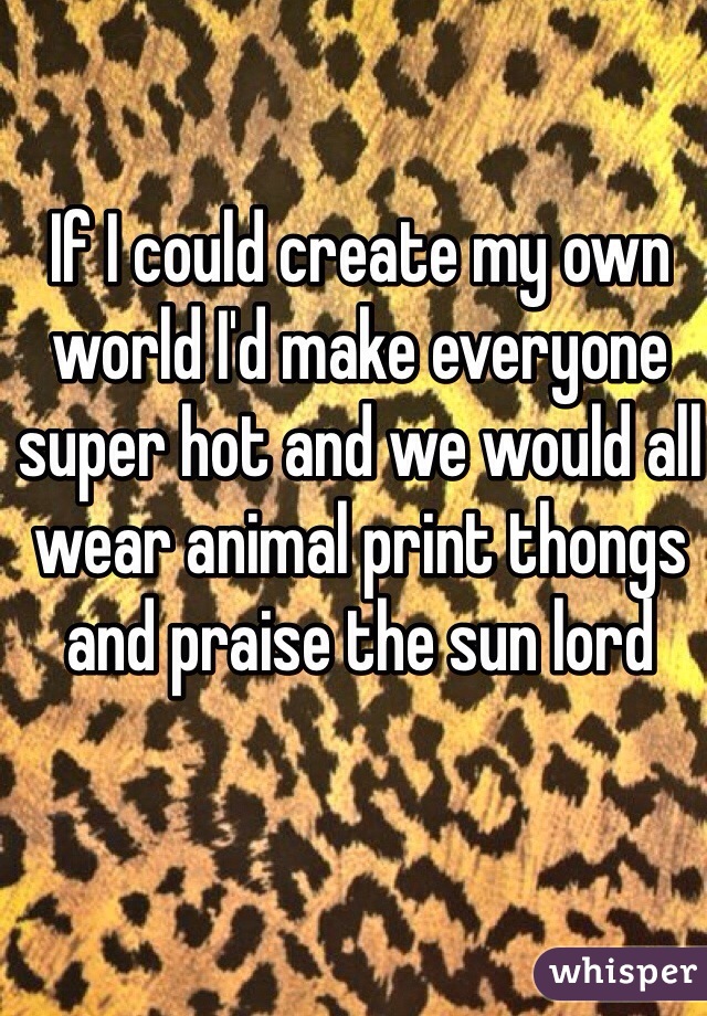 If I could create my own world I'd make everyone super hot and we would all wear animal print thongs and praise the sun lord 
