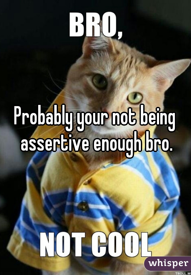 Probably your not being assertive enough bro.