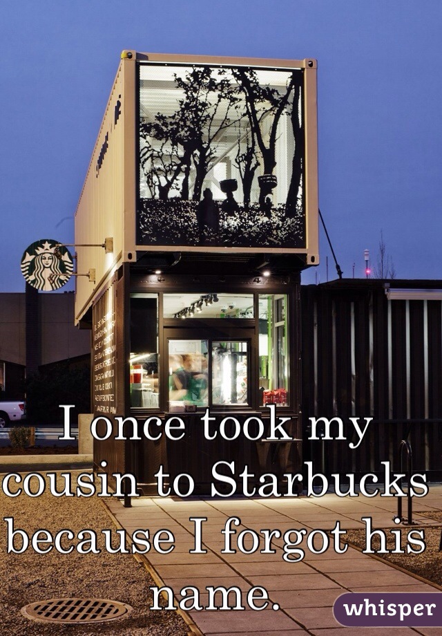I once took my cousin to Starbucks because I forgot his name. 