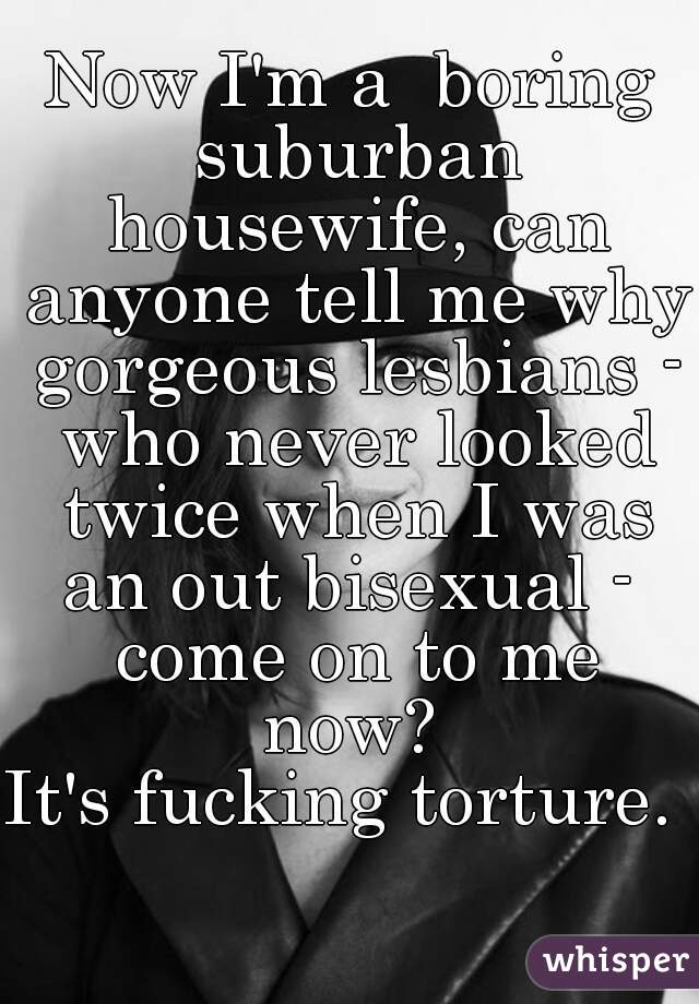 Now I'm a  boring suburban housewife, can anyone tell me why gorgeous lesbians - who never looked twice when I was an out bisexual -  come on to me now? 
It's fucking torture. 
  