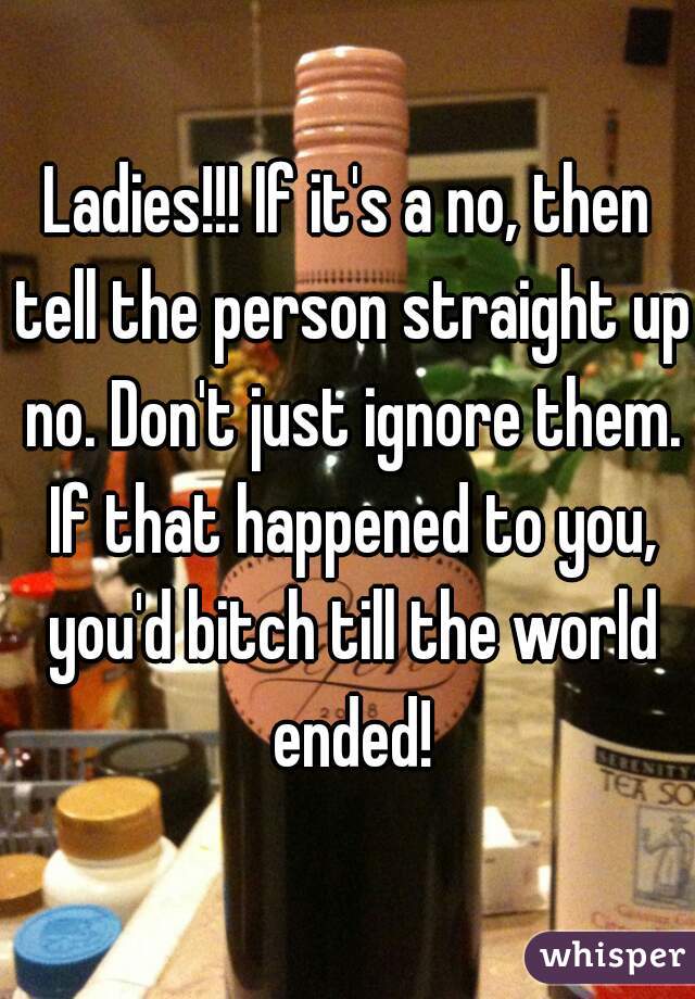 Ladies!!! If it's a no, then tell the person straight up no. Don't just ignore them. If that happened to you, you'd bitch till the world ended!