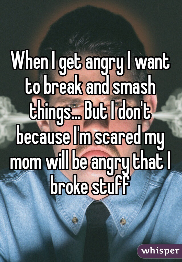 When I get angry I want to break and smash things... But I don't because I'm scared my mom will be angry that I broke stuff
