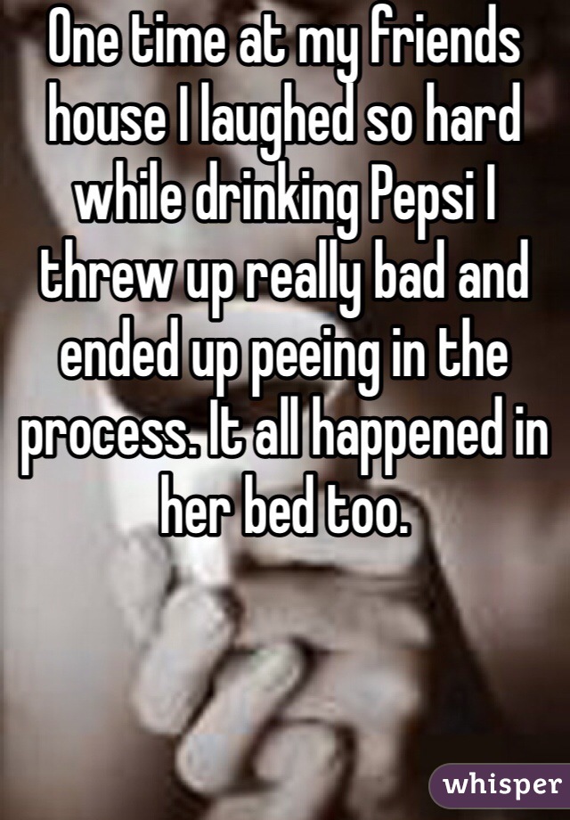 One time at my friends house I laughed so hard while drinking Pepsi I threw up really bad and ended up peeing in the process. It all happened in her bed too.