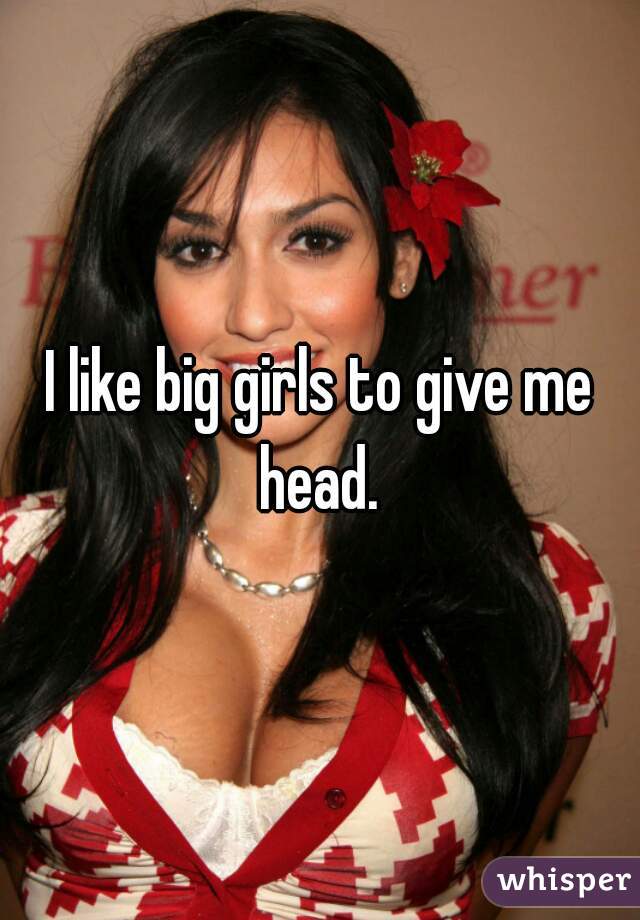 I like big girls to give me head. 