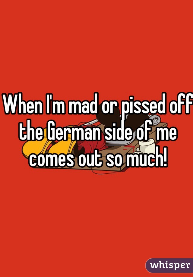 When I'm mad or pissed off the German side of me comes out so much! 
