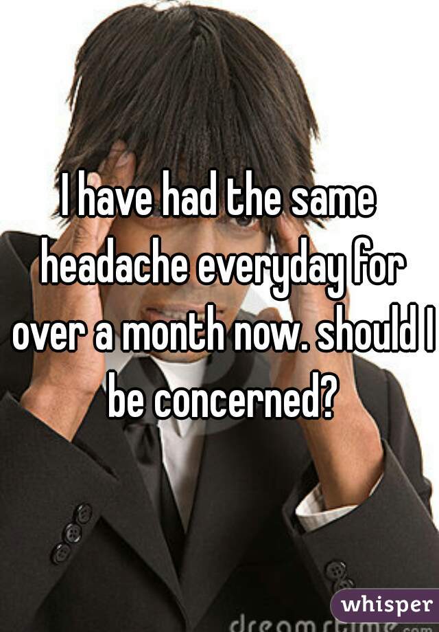I have had the same headache everyday for over a month now. should I be concerned?