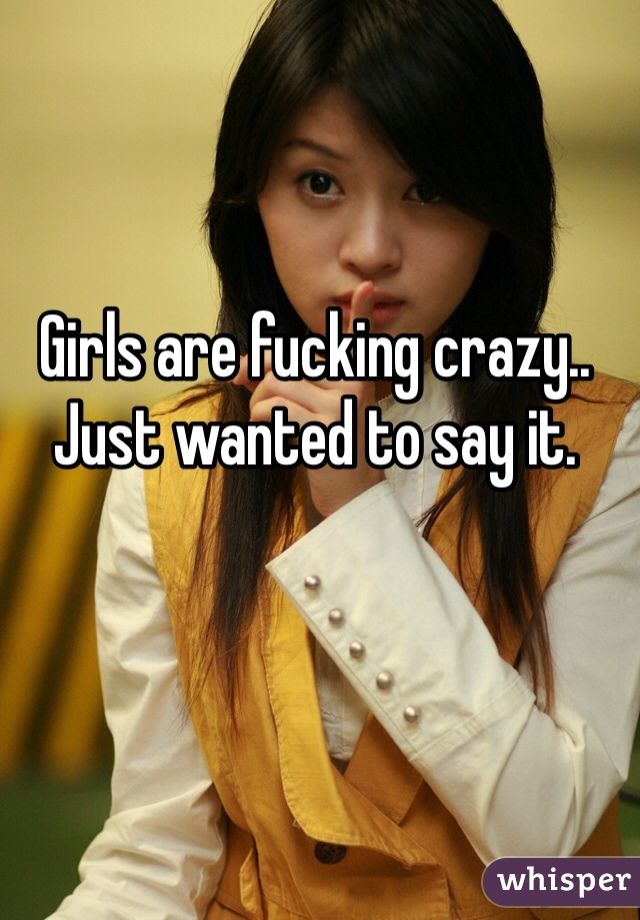 Girls are fucking crazy.. Just wanted to say it. 