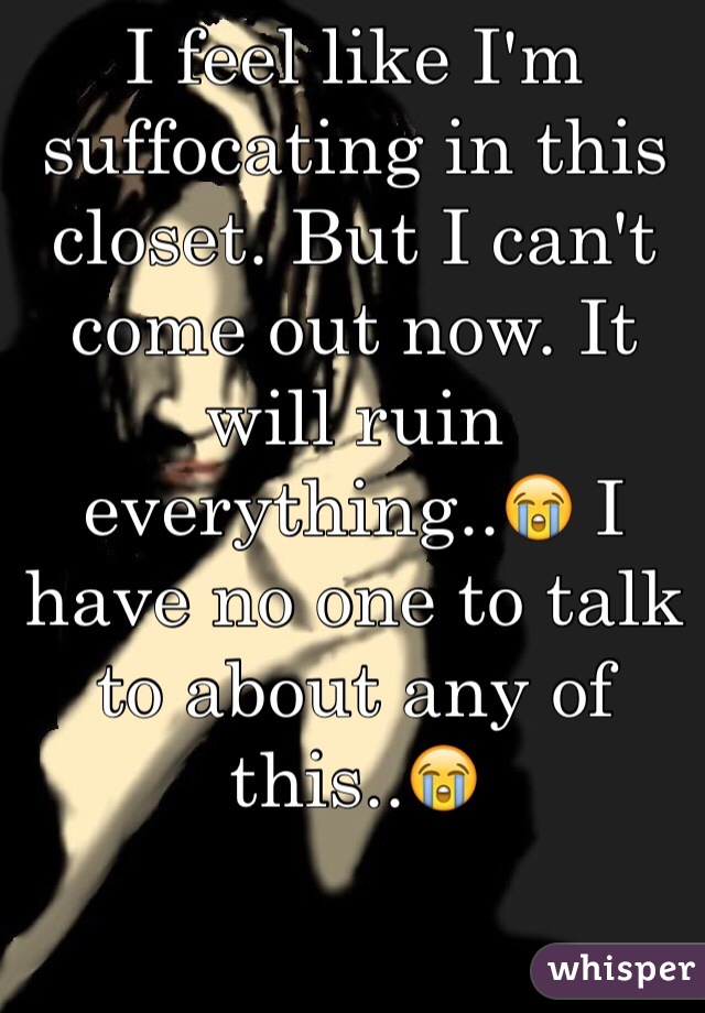 I feel like I'm suffocating in this closet. But I can't come out now. It will ruin everything..😭 I have no one to talk to about any of this..😭
