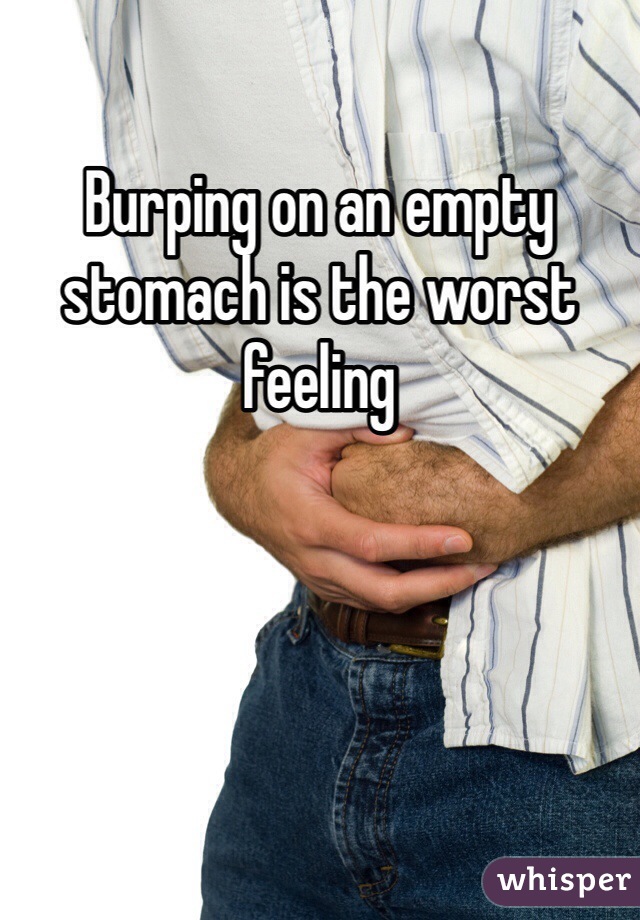 Burping on an empty stomach is the worst feeling