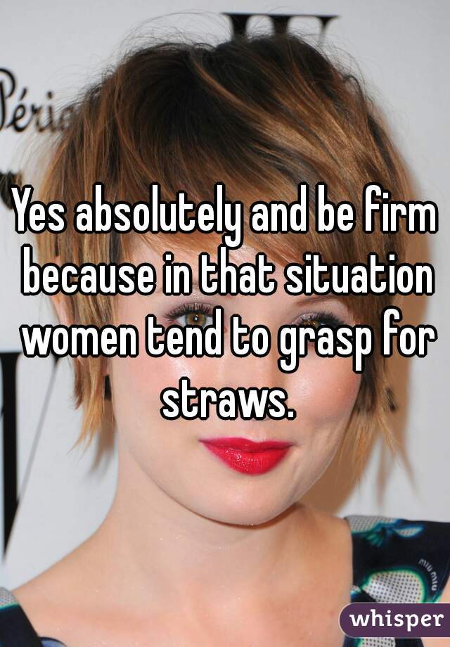 Yes absolutely and be firm because in that situation women tend to grasp for straws.