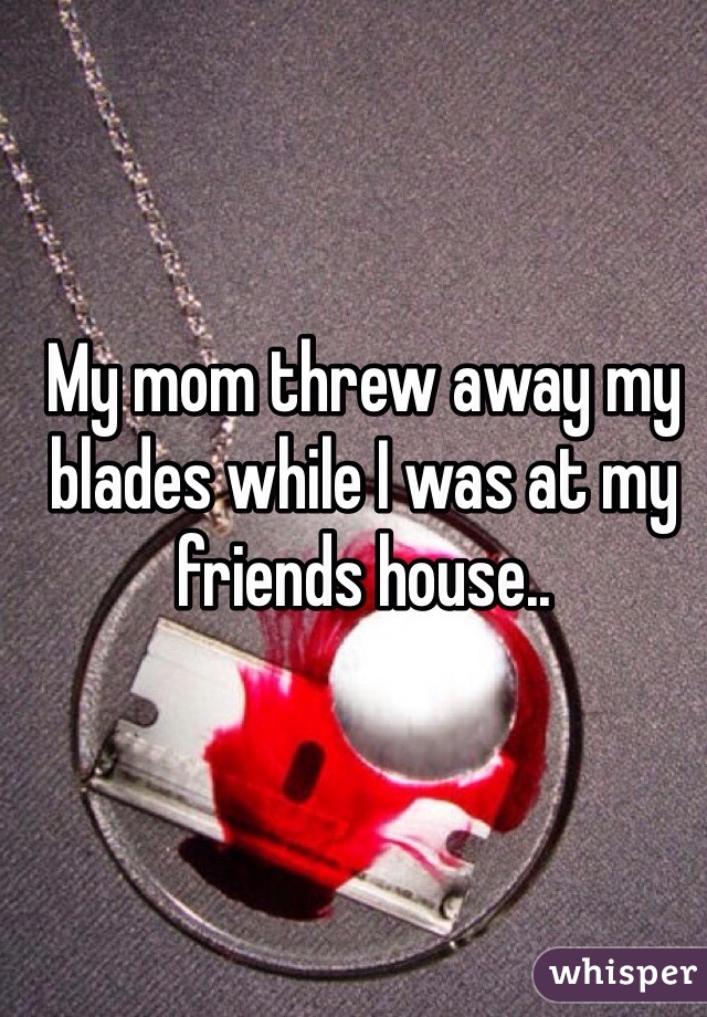 My mom threw away my blades while I was at my friends house..