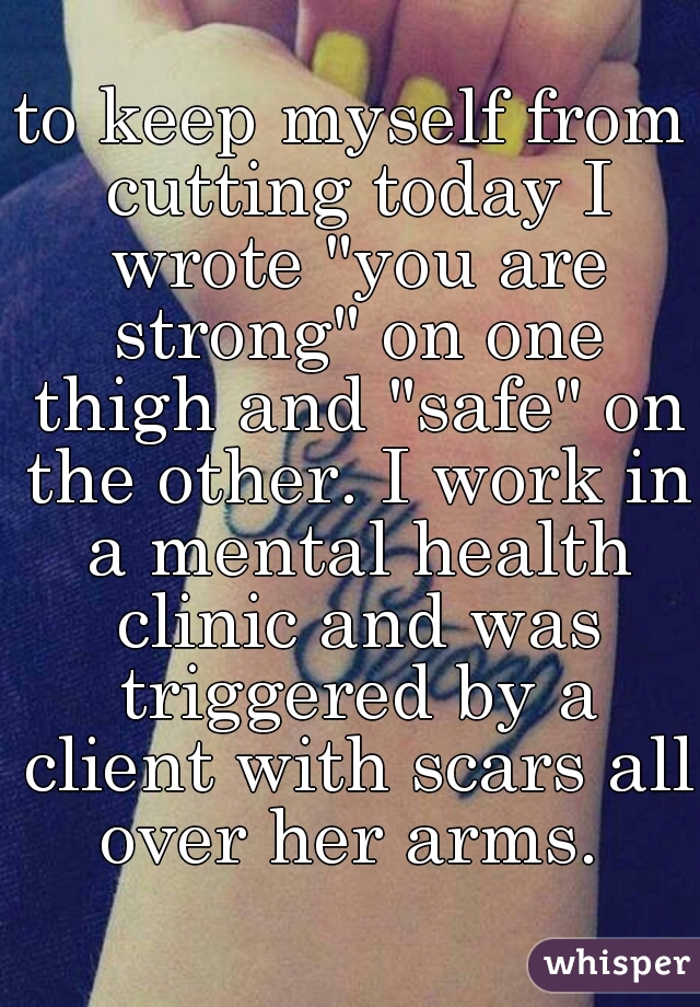 to keep myself from cutting today I wrote "you are strong" on one thigh and "safe" on the other. I work in a mental health clinic and was triggered by a client with scars all over her arms. 