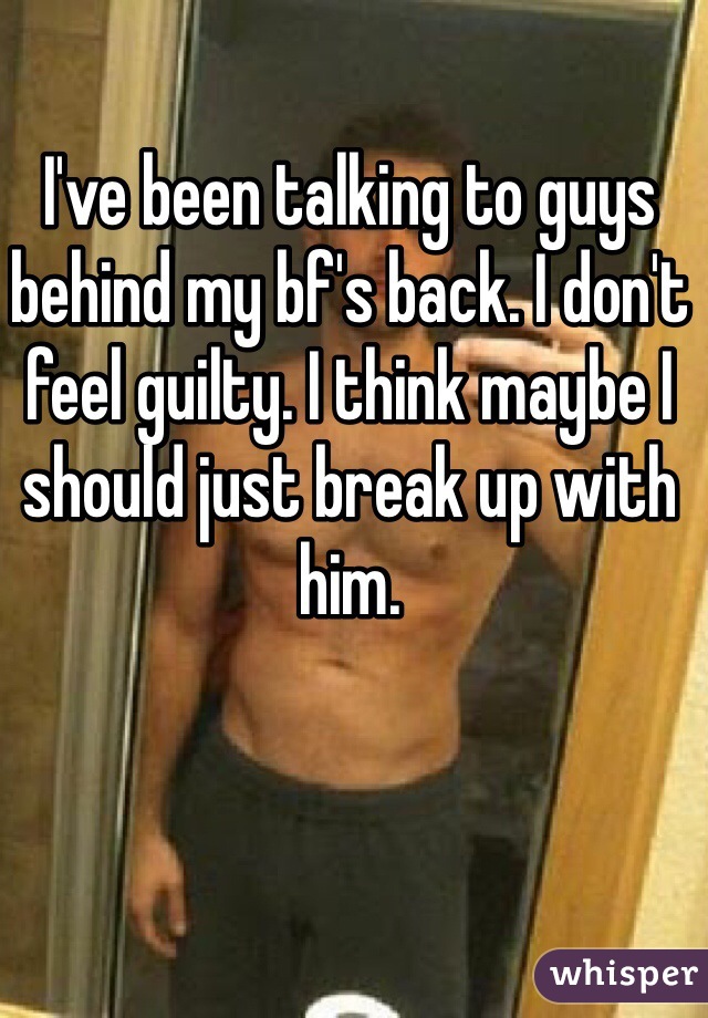 I've been talking to guys behind my bf's back. I don't feel guilty. I think maybe I should just break up with him. 