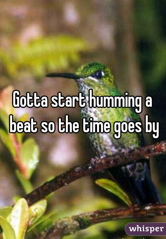Gotta start humming a beat so the time goes by