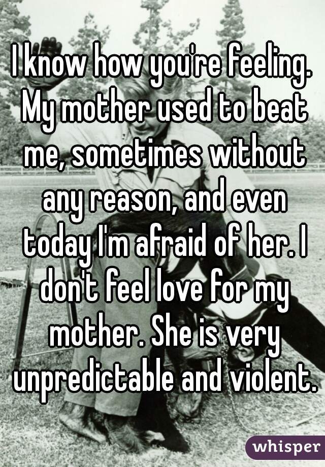 I know how you're feeling. My mother used to beat me, sometimes without any reason, and even today I'm afraid of her. I don't feel love for my mother. She is very unpredictable and violent.