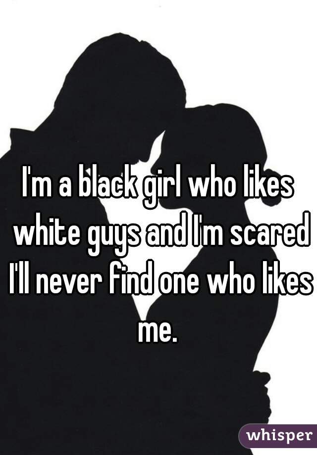 I'm a black girl who likes white guys and I'm scared I'll never find one who likes me. 
