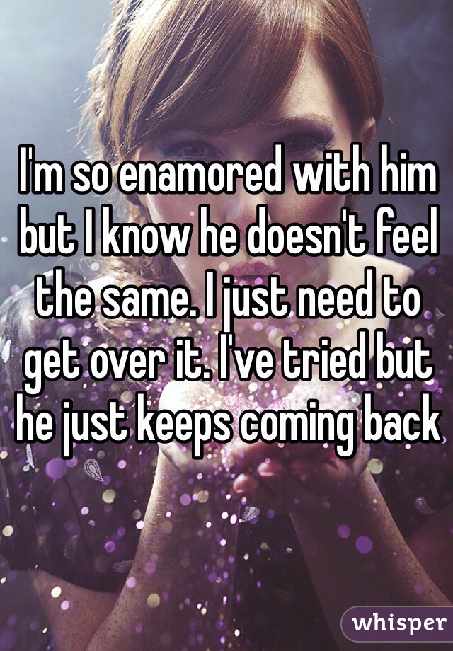 I'm so enamored with him but I know he doesn't feel the same. I just need to get over it. I've tried but he just keeps coming back 