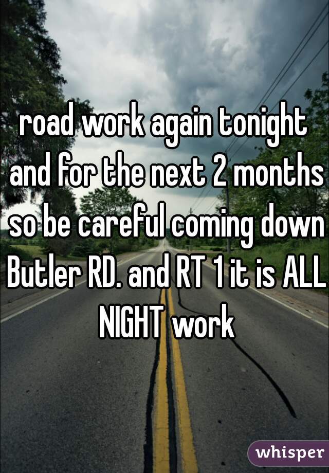 road work again tonight and for the next 2 months so be careful coming down Butler RD. and RT 1 it is ALL NIGHT work