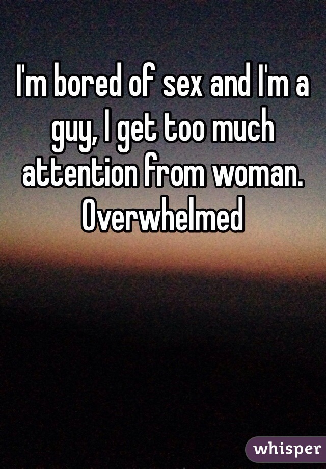 I'm bored of sex and I'm a guy, I get too much attention from woman. Overwhelmed