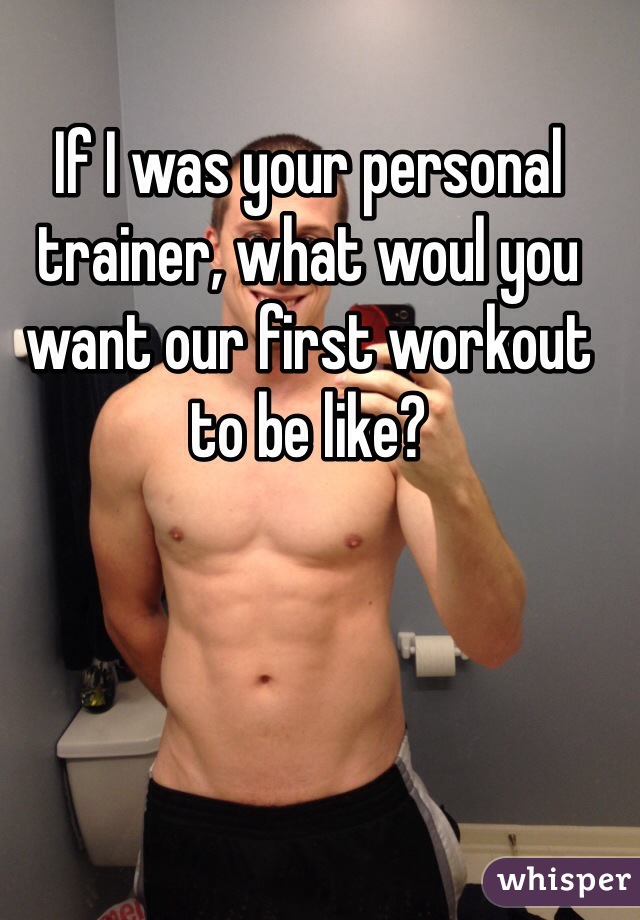 If I was your personal trainer, what woul you want our first workout to be like?