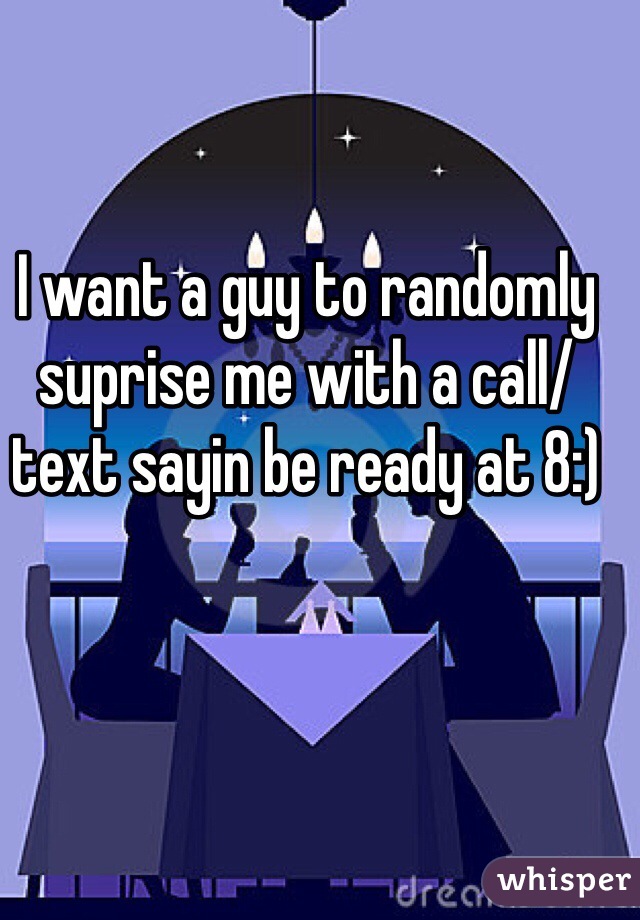 I want a guy to randomly suprise me with a call/text sayin be ready at 8:)