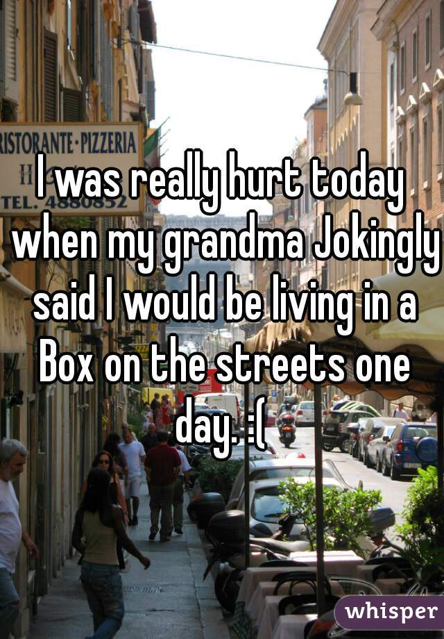 I was really hurt today when my grandma Jokingly said I would be living in a Box on the streets one day. :( 
