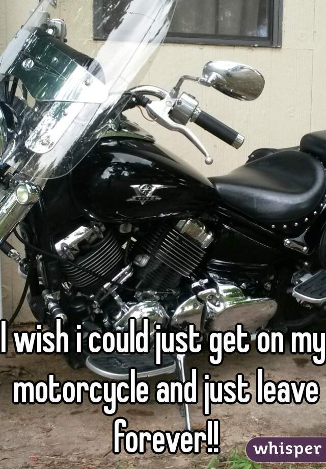 I wish i could just get on my motorcycle and just leave forever!!
