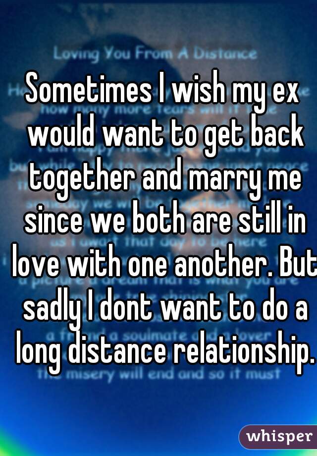 Sometimes I wish my ex would want to get back together and marry me since we both are still in love with one another. But sadly I dont want to do a long distance relationship.