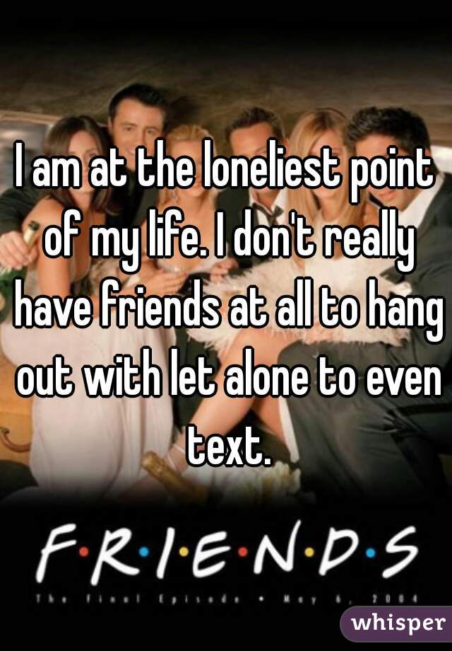 I am at the loneliest point of my life. I don't really have friends at all to hang out with let alone to even text.