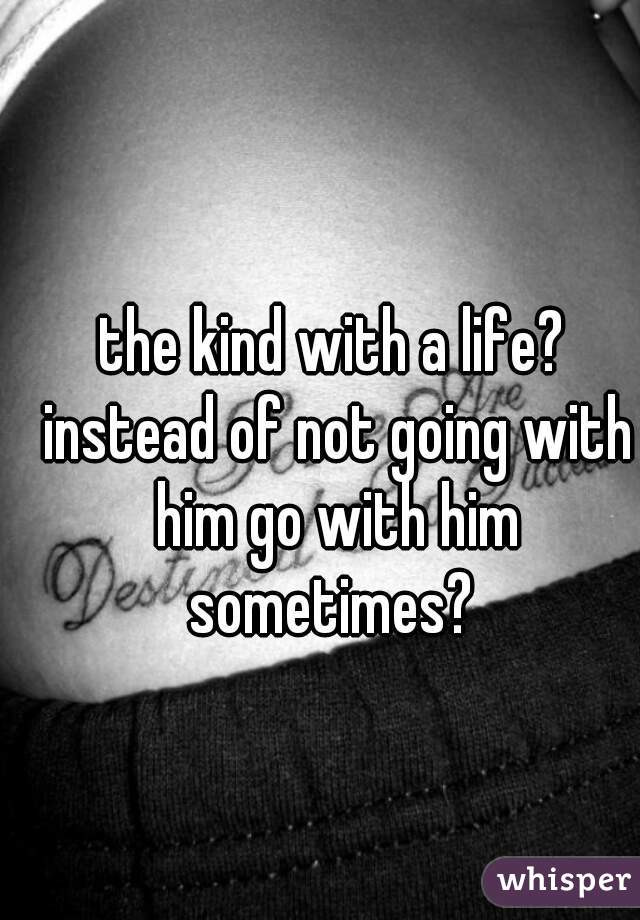 the kind with a life? instead of not going with him go with him sometimes? 