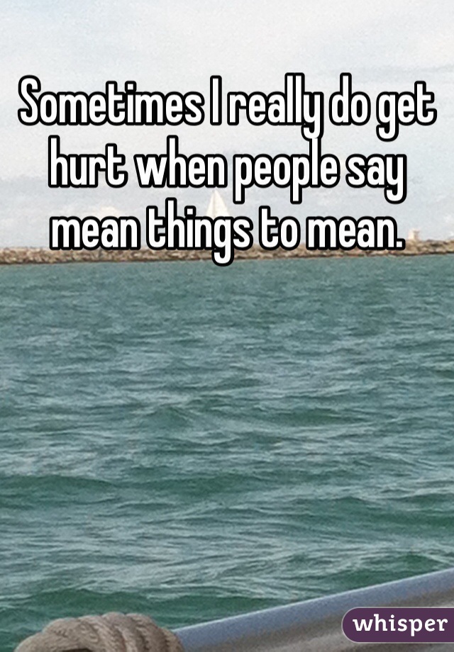 Sometimes I really do get hurt when people say  mean things to mean.