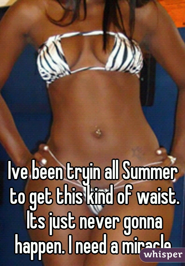 Ive been tryin all Summer to get this kind of waist. Its just never gonna happen. I need a miracle.