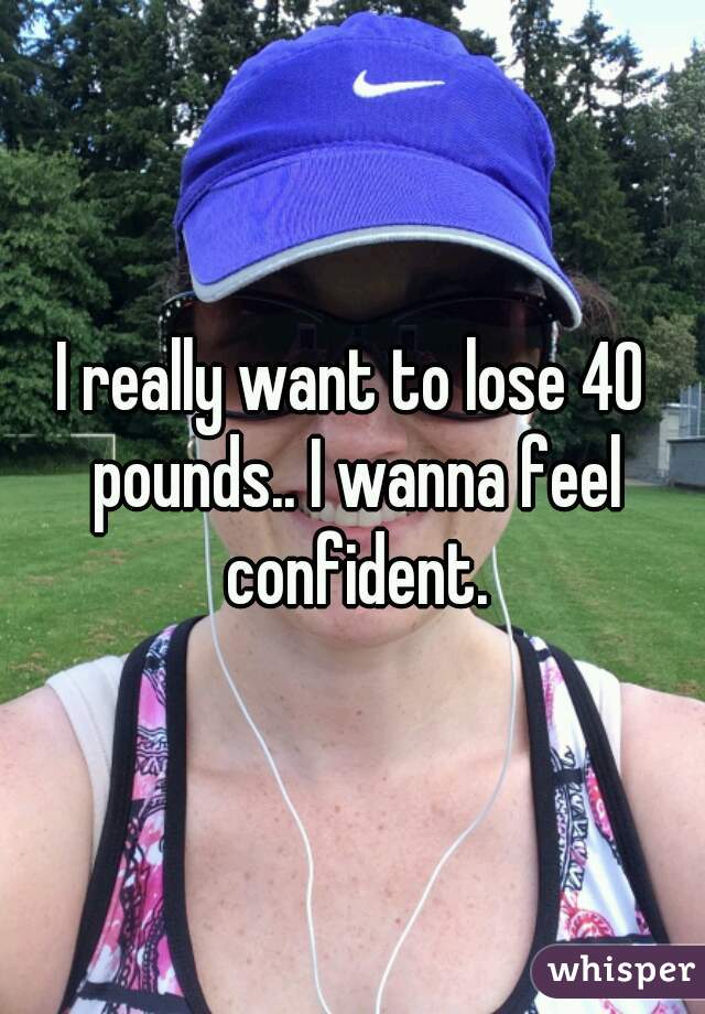 I really want to lose 40 pounds.. I wanna feel confident.