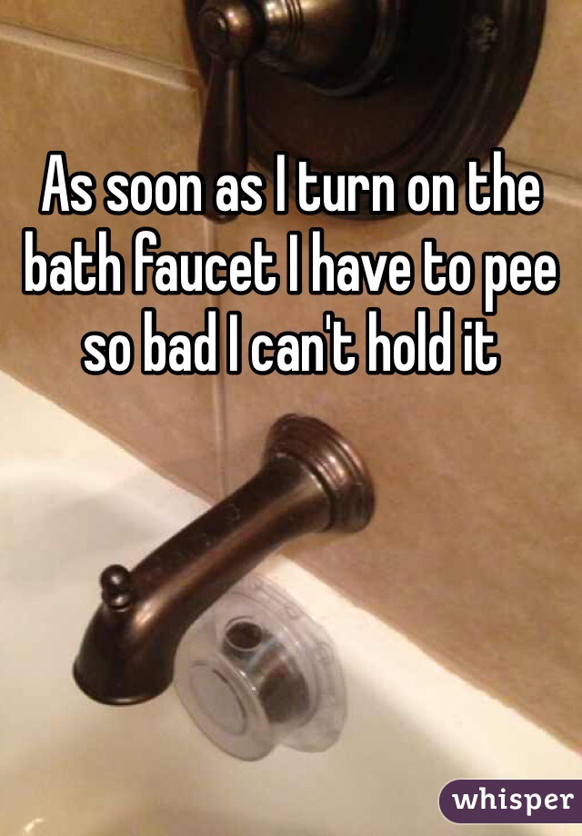 As soon as I turn on the bath faucet I have to pee so bad I can't hold it