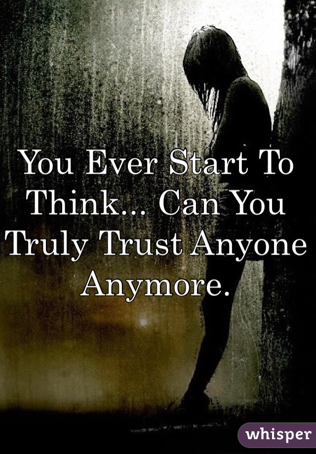 You Ever Start To Think... Can You Truly Trust Anyone Anymore. 