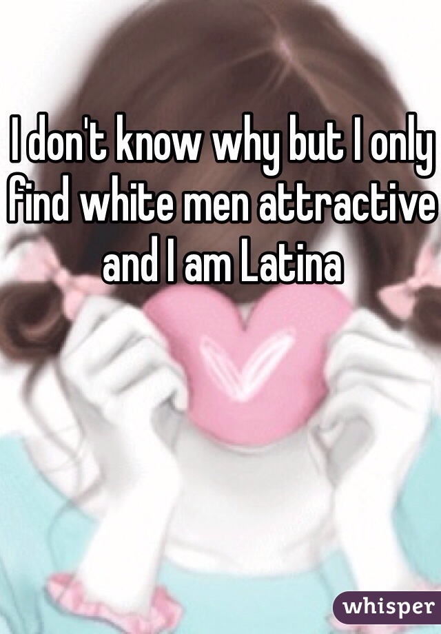 I don't know why but I only find white men attractive and I am Latina