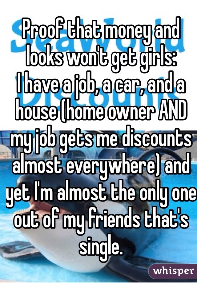 Proof that money and looks won't get girls:
I have a job, a car, and a house (home owner AND my job gets me discounts almost everywhere) and yet I'm almost the only one out of my friends that's single.