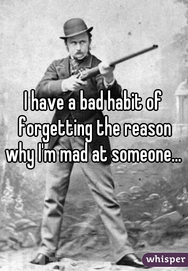 I have a bad habit of forgetting the reason why I'm mad at someone... 