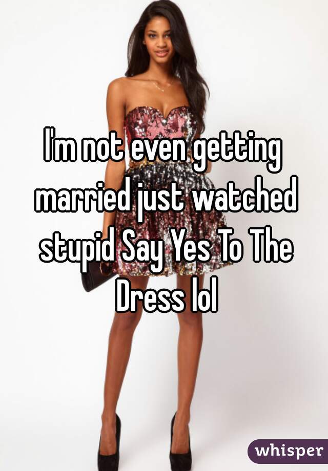 I'm not even getting married just watched stupid Say Yes To The Dress lol
