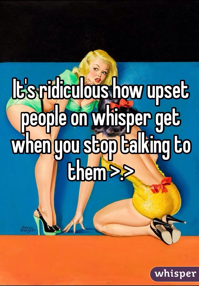 It's ridiculous how upset people on whisper get when you stop talking to them >.>